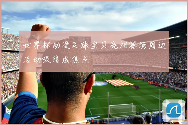 世界杯动漫足球宝贝亮相赛场周边活动吸睛成焦点